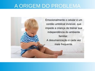 A ORIGEM DO PROBLEMA
Emocionalmente o celular é um
cordão umbilical invisível, que
impede a criança de treinar sua
independência do ambiente
familiar.
A desumanização é cada vez
mais frequente.
 