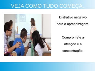 VEJA COMO TUDO COMEÇA.
Distrativo negativo
para a aprendizagem.
Compromete a
atenção e a
concentração.
 