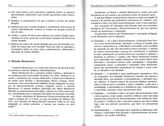 164 Capítul8o 
e) Cite, pelo menos, nove operaçõesc ognitiva.sd entre as quatorze 
apresentadase, xplicandoa que tarefaso peratóriase stãor elacio-nadas. 
f) Explique os pressupostose m que se baseia 
^ 
técnic do estudo 
dirigido. 
g) Explique por que o estudo dirigido é considerado uma técnica de 
ensino individualizado, embora se realize em sifuação social de 
sala de aula. 
h) Analise, 
^ 
p^Ítir da leitura dos obietivos do estudo dirigido apre-sentadosn 
o texto,q uaiss ãoa sp rincipaisv antagendsa técnicad o 
estudo dirigido. 
i) Elabore um roteiro de estudo dirigido para um determinado con-teúdo 
de ensinoq ue você escolher.T omep or basea s sugestõese 
orientações dadas no texto, para o planeiamento, elaboração e 
aplrcaçío do estudo dirigido. 
3. Método Montessori 
O métodoM ontessorie os centrosd e interessed e Decrolyf oram 
os primeiros sistemasd idáticosi ndividualizados. 
Marta Montessori foi a primeira mulher itdian a doutorar-se 
em medicinap elaU niversidaddee Roma,e m 1894.D edicou-sea o 
estudoe tratamentod e criançasd eficientesc, riando procedimentos 
de ensino para facilitaÍ a apÍendizagem dessas crianças. Poste-riormente, 
e ssesp rocedimentosd idáticosf oram adaptadosà s crian-ças 
de desenvolúmento normal, surgindo, assim, o método 
Montessori. O sistema didático elaborado por Maria Montessori 
difundiu-se primeiramente pela ltáüa, e depois em vários outros paí-ses, 
c ontribuindop ^Íaa expansãod os ideaisd a educaçãor enovada. 
"As ideias educativasd e Montessorif oram primeiramentea pli-cadas 
a crianças de 4 a 6 anos, ou seia, em iardins de infância. Em 
lpll, por iniciativa de Maria Mariani Guerrieri, delas se fez 
adaptzçío ao ensino primário, e mesmo aos estudos de 
médio"7. 
Procedimentodse ensino-aprendizagienmdi vidualizantes 165 
Atualmente, no Brasil, o método Montessori é usado com mais 
frequência na pré-escola e nas primeiras séries do primeiro grau. 
O sistemad idático montessorianob aseia-sen uma concepçãod e 
homem e de mundo que poderíamos denominar de "vitalista', pois 
consideraa vidae seup leno desenvolümentoc omo o bem supremo. 
Sua concepção de educação está baseada mais nos princípios 
biológicos do crescimentoe desenvolvimentod o que nos aspectos 
sociaisd e ajustamentoe integração. 
Os princípios básicos que fundamentam a concepção pedagógi-ca 
de Montessori são os seguintes: 
a) Liberdads- $s avida é desenvolvimentoa, eductçío devef avo-recer 
essed esenvolvimentod, eixando a criança à vontadep ara 
crescere desenvolver-seA. l iberdadeé concebidac omo condição 
de expansão da vida. Em decorrência desse princípio, o sistema 
de ensino montessoriano começa por transformar o ambiente 
escolar, substituindo as carteiras fixas por mesinhas e cadeiras e 
abolindo os prêmios e castigos. Mas Maria Montessori lembra 
que a liberdade não significa abandono nem laissez-fuire total. 
Liberdade e disciplina interior estão interligadas e integradas, 
caminhando iuntas. A liberdade é entendida como desenvolvi-mento 
das manifestaçõese spontâneasd a criança e, nesses enti-do, 
se idenüfica com atividade. 
b) Atividade- A atividadeé uma manifestaçãoe spontâneae deve 
ser respeitada. Por atividade, Montessori entende não apenas a 
atiúdade ffsica, mas também, e principalmente, a atiüdade men-tal, 
reflexiva. O obieüvo básico do processo didático montesso-riano 
é educar p Íaa atiüdade epLÍL o trabalho, enãopaÍaa 
imobilidade, a passiüdade ou a obediência cega. A aprendizagem 
é concebida, portanto, como um processo ativo. 
c) Vitalidade- Consideraavrdae seup leno desenvolümentoc omo 
o bem supremo. Assim sendo, concebe a infância como uma etapa 
' naturaln essep rocessod e desenvolvimenteo lhe atribui um senti-do 
próprio. A infância não é uma fase negativa que deva acabar 
logo, mas um período necessário, que deve ser plenamente 
vivido. 
d) Indiüdualidade- A educaçãod ever espeitara s diferençasin di-viduais 
e a liberdade devep ermitir o desenvolúmentod a perso-nalidade 
e do ctráner indiúdual. 
uma 
nível 
7 M. B. Lourenço Filho, Introdução ao estudo da Escola Noaa, p. l8l. 
 