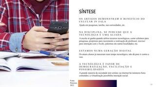10
SÍNTESE
O S A R T I G O S D E M O N S T R A M O B E N E F Í C I O D O
C E L U L A R I N S A L A
Ajuda em pesquisas, tarefas, nas curiosidades, etc.
N A D I S C I P L I N A , S E P E R C E B E Q U E A
T E C N O L O G I A É U M A A L I A D A
A escola só ganha quando utiliza recursos tecnológicos, como celulares para
pesquisas, projetores para incremento a oralização do professor, internet
para interação com e-books, palestras em outras localidades; etc.
E S TA M O S N U M A G E R A Ç Ã O D I G I TA L
Os atuais alunos já nasceram num tempo tecnológico, não dá para ir contra a
isso.
A T E C N O L O G I A É FAT O R D E
D E M O C R AT I Z A Ç Ã O , FA C I L I TA Ç Ã O E
P O S S I B I L I D A D E S
A grande maioria da sociedade tem celular; na internet há inúmeros bons
conteúdos; a virtualização possibilita interação social.
10
Fonte:
Pinterest,
2022.
 