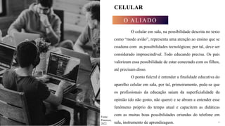 4
CELULAR
O ALIADO
O celular em sala, na possibilidade descrita no texto
como “modo avião”, representa uma atenção ao ensino que se
coaduna com as possibilidades tecnológicas; por tal, deve ser
considerado imprescindível. Todo educando precisa. Os pais
valorizam essa possibilidade de estar conectado com os filhos,
até precisam disso.
O ponto fulcral é entender a finalidade educativa do
aparelho celular em sala, por tal, primeiramente, pede-se que
os profissionais da educação saiam da superficialidade da
opinião (do não gosto, não quero) e se abram a entender esse
fenômeno próprio do tempo atual e capacitem as didáticas
com as muitas boas possibilidades oriundas do telefone em
sala, instrumento de aprendizagem. 4
Fonte:
Pinterest,
2022.
 