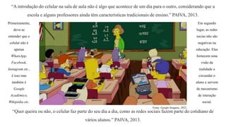 “A introdução do celular na sala de aula não é algo que acontece de um dia para o outro, considerando que a
escola e alguns professores ainda têm características tradicionais de ensino.” PAIVA, 2013.
Primeiramente,
deve-se
entender que o
celular não é
apenas
WhatsApp,
Facebook,
Instagram etc.,
é isso mas
também é
Google
Acadêmico,
Wikipédia etc.
“Quer queira ou não, o celular faz parte do seu dia a dia, como as redes sociais fazem parte do cotidiano de
vários alunos.” PAIVA, 2013.
Em segundo
lugar, as redes
socias não são
negativas na
educação. Elas
fornecem uma
visão da
realidade a
circundar o
aluno e servem
de mecanismo
de interação
social.
Fonte: Google Imagens, 2022.
 