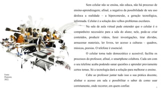 9
Sem celular não se ensina, não educa, não há processo de
ensino-aprendizagem; afinal, a negativa da possibilidade de seu uso
desloca a realidade – a hiperconexão, a geração tecnológica,
informada. Celular é a solução dos velhos problemas escolares.
Na sala de aula virtual pude entender que o celular é o
companheiro necessário para a sala do aluno; nele, pode-se criar
conteúdos, produzir vídeos, fazer investigações, tirar dúvidas,
armazenar materiais, ler livros, ter acesso a culturas – quadros,
músicas, poesias. O telefone é essencial.
O celular torna tudo democrático e acessível; facilita os
processos do professor, afinal, o smartphone colabora. Cada um com
o seu telefone acaba podendo sanar questões e aprender previamente
certos temas. Só a tecnologia dará a solução para melhorar o ensino.
Cabe ao professor juntar tudo isso a sua prática docente,
alinhar o acesso em sala e possibilitar o saber de como usar
corretamente, onde recorrer, em quem confiar.
Fonte:
Pinterest,
2022.
 