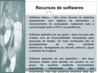 Recursos de softwaresSoftware básico – tem como recurso os sistemas operacionais com objetivo de administrar o funcionamento do computador, realizando toda a comunicação entre a CPU e os periféricos;Software aplicativo de uso geral – seus recursos são criados com as funcionalidades necessárias para execução de tarefas. Os mais conhecidos são os processadores de texto, planilhas eletrônicas, navegadores de internet, antivírus, jogos e editores de imagens;Software aplicativo de uso específico – tem seus recursos criados para atender um usuário ou um grupo de usuários mediante necessidades específicas. Geralmente são feitos sob encomenda, mas hoje podemos encontrar esse tipo de software disponível na internet através dos sites de downloads. 
