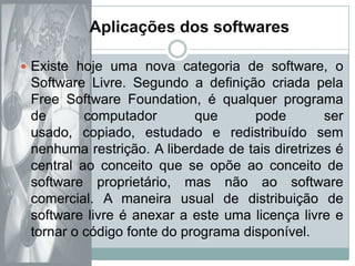 Aplicações dos softwaresExiste hoje uma nova categoria de software, o Software Livre. Segundo a definição criada pela  Free Software Foundation, é qualquer programa de computador que pode ser usado, copiado, estudado e redistribuído sem nenhuma restrição. A liberdade de tais diretrizes é central ao conceito que se opõe ao conceito de software proprietário, mas não ao software comercial. A maneira usual de distribuição de software livre é anexar a este uma licença livre e tornar o código fonte do programa disponível.