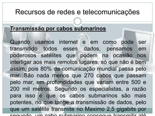 Recursos de redes e telecomunicaçõesTransmissão por cabos submarinosQuando usamos internet e em como pode ser transmitido todos esses dados, pensamos em poderosos satélites que podem na ocasião nos interligar aos mais remotos lugares, só que não é bem assim, pois 80% da comunicação mundial passa pelo mar. São nada menos que 270 cabos que passam pelo mar, em profundidades que variam entre 500 e 200 mil metros. Segundo os especialistas, a razão para isso é que os cabos submarinos são mais potentes, no que tange a transmissão de dados, pelo que um satélite transmite no Maximo 2,5 gigabits por segundo, um cabo submarino consegue transmitir até 1,2 terabits, teoricamente 500 vezes mais informações. 
