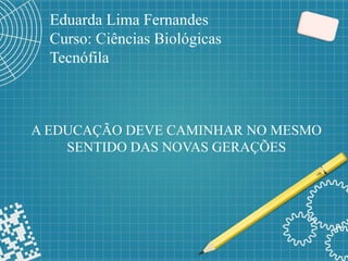 Eduarda Lima Fernandes
Curso: Ciências Biológicas
Tecnófila
A EDUCAÇÃO DEVE CAMINHAR NO MESMO
SENTIDO DAS NOVAS GERAÇÕES
 