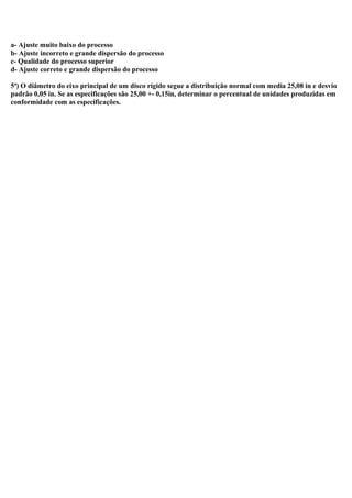 a- Ajuste muito baixo do processo
b- Ajuste incorreto e grande dispersão do processo
c- Qualidade do processo superior
d- Ajuste correto e grande dispersão do processo
5ª) O diâmetro do eixo principal de um disco rígido segue a distribuição normal com media 25,08 in e desvio
padrão 0,05 in. Se as especificações são 25,00 +- 0,15in, determinar o percentual de unidades produzidas em
conformidade com as especificações.