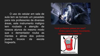 O uso do celular em sala de
aula tem se tornado um pesadelo
para nós professores de diversas
áreas, este instrumento maligno
tem roubado a atenção de
nossos alunos do mesmo modo
que o dementador rouba as
mentes e almas dos pobres
jovens bruxos da escola
hogwarts.
Você professor passa por isso?
Entre para o nosso movimento,
conheça nossa cartilha!
 