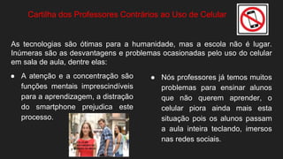 ● A atenção e a concentração são
funções mentais imprescindíveis
para a aprendizagem, a distração
do smartphone prejudica este
processo.
Cartilha dos Professores Contrários ao Uso de Celular
● Nós professores já temos muitos
problemas para ensinar alunos
que não querem aprender, o
celular piora ainda mais esta
situação pois os alunos passam
a aula inteira teclando, imersos
nas redes sociais.
As tecnologias são ótimas para a humanidade, mas a escola não é lugar.
Inúmeras são as desvantagens e problemas ocasionadas pelo uso do celular
em sala de aula, dentre elas:
 