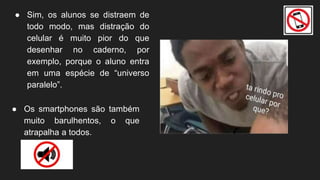 ● Sim, os alunos se distraem de
todo modo, mas distração do
celular é muito pior do que
desenhar no caderno, por
exemplo, porque o aluno entra
em uma espécie de “universo
paralelo”.
● Os smartphones são também
muito barulhentos, o que
atrapalha a todos.
 