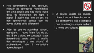 ● O celular afasta os alunos,
diminuindo a interação social.
Se permitirmos isso é perigoso
que as crianças sequer saibam
o nome dos colegas.
● Nós aprendemos a ler, escrever,
realizar as operações matemáticas
em uma época que não havia nada
disso de tecnologia, era lápis e
papel. É assim que tem de ser, se
nós aprendemos porque com os
novos alunos seria diferente?
● Além de que os aparelhos travam,
estragam, redes ficam fora do ar,
etc. E se o aluno só conseguir fazer
determinada tarefa com o auxílio
das tecnologias o que ocorre? É
problemático, não é verdadeira
aprendizagem!
 