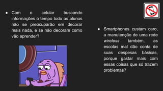● Com o celular buscando
informações o tempo todo os alunos
não se preocuparão em decorar
mais nada, e se não decoram como
vão aprender?
● Smartphones custam caro,
a manutenção de uma rede
wireless também, as
escolas mal dão conta de
suas despesas básicas,
porque gastar mais com
essas coisas que só trazem
problemas?
 