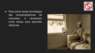 ● Para piorar essas tecnologias
são complicadíssimas de
manusear, é necessário
muito tempo para aprender
utilizá-las.
 