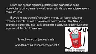 Essas são apenas algumas problemáticas acarretadas pelas
tecnologias, e principalmente o celular em sala de aula e ambiente escolar
como um todo.
É evidente que os malefícios são enormes, por isso precisamos
proteger a escola, alunos e professores deste grande vilão. Não nos
opomos a tecnologia, mas cada coisa tem o seu lugar, e definitivamente
lugar de celular não é na escola.
Se você concorda junte-se a nós
Acreditamos na educação tradicional !!
 