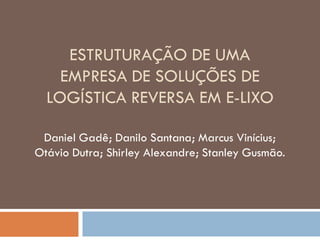 ESTRUTURAÇÃO DE UMA
    EMPRESA DE SOLUÇÕES DE
  LOGÍSTICA REVERSA EM E-LIXO

 Daniel Gadê; Danilo Santana; Marcus Vinícius;
Otávio Dutra; Shirley Alexandre; Stanley Gusmão.
 