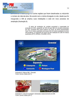 10


promovendo o desemprego em outras regiões que foram desativadas ou reduzindo
o número de mão-de-obra. De acordo com a notícia divulgada no site, desde que foi
inaugurada a GM já ampliou suas instalações e está em novo processo de
ampliação (Ilustração 8).


                             O plano de ampliação da unidade aumentará a capacidade de
                      produção em 65%, passando de 230 mil para 380 mil veículos produzidos
                      por ano, montante três vezes superior ao inicial. As obras acrescentarão
                      mais 74 mil metros quadrados aos atuais 216 mil metros quadrados de área
                      útil da fábrica. O incremento de cerca de 35% totalizará em 290 mil metros
                      quadrados.(SITE JORNAL O GLOBO, 2010).




      Ilustração 8: Fábrica GM Gravataí.
      Fonte: Jornal o Globo (2011).




      Ilustração 9: Linha de montagem robotizada e estacionamento da GM.
      Fonte: Jornal o Globo (2011).
 
