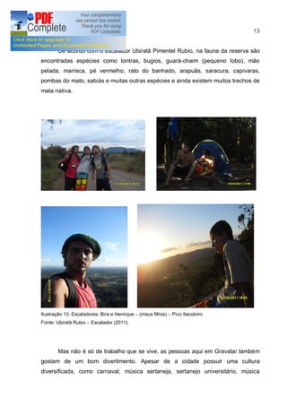 13


       De acordo com o escalador Ubiratã Pimentel Rubio, na fauna da reserva são
encontradas espécies como lontras, bugios, guará-chaim (pequeno lobo), mão
pelada, marreca, pé vermelho, rato do banhado, arapuãs, saracura, capivaras,
pombas do mato, sabiás e muitas outras espécies e ainda existem muitos trechos de
mata nativa.




Ilustração 13: Escaladores: Bira e Henrique   (meus filhos)   Pico Itacolomi.
Fonte: Ubiratã Rubio   Escalador (2011).




       Mas não é só de trabalho que se vive, as pessoas aqui em Gravataí também
gostam de um bom divertimento. Apesar de a cidade possuir uma cultura
diversificada, como carnaval, música sertaneja, sertanejo universitário, música
 