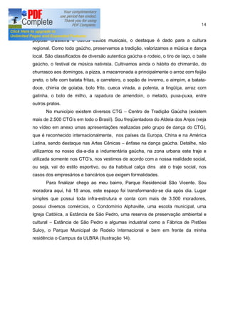 14


popular brasileira e outros estilos musicais, o destaque é dado para a cultura
regional. Como todo gaúcho, preservamos a tradição, valorizamos a música e dança
local. São classificados de diversão autentica gaúcha o rodeio, o tiro de laço, o baile
gaúcho, o festival de música nativista. Cultivamos ainda o hábito do chimarrão, do
churrasco aos domingos, a pizza, a macarronada e principalmente o arroz com feijão
preto, o bife com batata fritas, o carreteiro, o sopão de inverno, o aimpim, a batata-
doce, chimia de goiaba, bolo frito, cueca virada, a polenta, a lingüiça, arroz com
galinha, o bolo de milho, a rapadura de amendoin, o melado, puxa-puxa, entre
outros pratos.
       No município existem diversos CTG       Centro de Tradição Gaúcha (existem
mais de 2.500 CTG s em todo o Brasil). Sou freqüentadora do Aldeia dos Anjos (veja
no vídeo em anexo umas apresentações realizadas pelo grupo de dança do CTG),
que é reconhecido internacionalmente, nos países da Europa, China e na América
Latina, sendo destaque nas Artes Cênicas      ênfase na dança gaúcha. Detalhe, não
utilizamos no nosso dia-a-dia a indumentária gaúcha, na zona urbana este traje e
utilizada somente nos CTG s, nos vestimos de acordo com a nossa realidade social,
ou seja, vai do estilo esportivo, ou da habitual calça dins até o traje social, nos
casos dos empresários e bancários que exigem formalidades.
       Para finalizar chego ao meu bairro, Parque Residencial São Vicente. Sou
moradora aqui, há 18 anos, este espaço foi transformando-se dia após dia. Lugar
simples que possui toda infra-estrutura e conta com mais de 3.500 moradores,
possui diversos comércios, o Condomínio Alphaville, uma escola municipal, uma
Igreja Católica, a Estância de São Pedro, uma reserva de preservação ambiental e
cultural   Estância de São Pedro e algumas industrial como a Fábrica de Pistões
Suloy, o Parque Municipal de Rodeio Internacional e bem em frente da minha
residência o Campus da ULBRA (Ilustração 14).
 