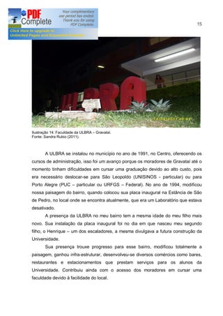 15




Ilustração 14: Faculdade da ULBRA   Gravataí.
Fonte: Sandra Rubio (2011).



       A ULBRA se instalou no município no ano de 1991, no Centro, oferecendo os
cursos de administração, isso foi um avanço porque os moradores de Gravataí até o
momento tinham dificuldades em cursar uma graduação devido ao alto custo, pois
era necessário deslocar-se para São Leopoldo (UNISINOS - particular) ou para
Porto Alegre (PUC       particular ou URFGS     Federal). No ano de 1994, modificou
nossa paisagem do bairro, quando colocou sua placa inaugural na Estância de São
de Pedro, no local onde se encontra atualmente, que era um Laboratório que estava
desativado.
       A presença da ULBRA no meu bairro tem a mesma idade do meu filho mais
novo. Sua instalação da placa inaugural foi no dia em que nasceu meu segundo
filho, o Henrique    um dos escaladores, a mesma divulgava a futura construção da
Universidade.
       Sua presença trouxe progresso para esse bairro, modificou totalmente a
paisagem, ganhou infra-estruturar, desenvolveu-se diversos comércios como bares,
restaurantes e estacionamentos que prestam serviços para os alunos da
Universidade. Contribuiu ainda com o acesso dos moradores em cursar uma
faculdade devido à facilidade do local.
 