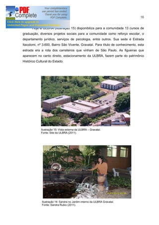 16


      Hoje a ULBRA (ilustração 15) disponibiliza para a comunidade 13 cursos de
graduação, diversos projetos sociais para a comunidade como reforço escolar, o
departamento jurídico, serviços de psicologia, entre outros. Sua sede é Estrada
Itacolomi, nº 3.600, Bairro São Vicente, Gravataí. Para título de conhecimento, esta
estrada era a rota dos carreteiros que vinham de São Paulo. As figueiras que
aparecem no canto direito, estacionamento da ULBRA, fazem parte do patrimônio
Histórico Cultural do Estado.




             Ilustração 15: Vista externa da ULBRA   Gravataí.
             Fonte: Site da ULBRA (2011).




             Ilustração 14: Sandra no Jardim interno da ULBRA Gravataí.
             Fonte: Sandra Rubio (2011).
 