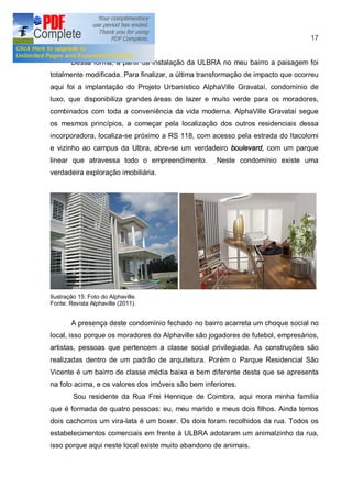 17


        Dessa forma, a partir da instalação da ULBRA no meu bairro a paisagem foi
totalmente modificada. Para finalizar, a última transformação de impacto que ocorreu
aqui foi a implantação do Projeto Urbanístico AlphaVille Gravataí, condomínio de
luxo, que disponibiliza grandes áreas de lazer e muito verde para os moradores,
combinados com toda a conveniência da vida moderna. AlphaVille Gravataí segue
os mesmos princípios, a começar pela localização dos outros residenciais dessa
incorporadora, localiza-se próximo a RS 118, com acesso pela estrada do Itacolomi
e vizinho ao campus da Ulbra, abre-se um verdadeiro boulevard, com um parque
linear que atravessa todo o empreendimento.         Neste condomínio existe uma
verdadeira exploração imobiliária.




Ilustração 15: Foto do Alphaville.
Fonte: Revista Alphaville (2011).


        A presença deste condomínio fechado no bairro acarreta um choque social no
local, isso porque os moradores do Alphaville são jogadores de futebol, empresários,
artistas, pessoas que pertencem a classe social privilegiada. As construções são
realizadas dentro de um padrão de arquitetura. Porém o Parque Residencial São
Vicente é um bairro de classe média baixa e bem diferente desta que se apresenta
na foto acima, e os valores dos imóveis são bem inferiores.
         Sou residente da Rua Frei Henrique de Coimbra, aqui mora minha família
que é formada de quatro pessoas: eu, meu marido e meus dois filhos. Ainda temos
dois cachorros um vira-lata é um boxer. Os dois foram recolhidos da rua. Todos os
estabelecimentos comerciais em frente à ULBRA adotaram um animalzinho da rua,
isso porque aqui neste local existe muito abandono de animais.
 