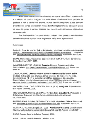 18


      Neste lugar onde moro por muitos anos, em que vi meus filhos crescerem não
é o mesmo de quando cheguei, pois aqui residia um número muito pequeno de
pessoas e hoje o bairro está enorme. Muitos visinhos chegaram, outros partiram.
Durante esse tempo aconteceram muitas transformações tanto da paisagem quanto
do modo de pensar e agir das pessoas, mas mesmo assim permaneço gostando de
pertencer a ele.
      Este é o meu chão que transcende a qualquer coisa que eu possa descrever,
nele existem vários espaços onde eu gosto de frenquentar e permanecer.


Referências

BAIXAKI. Foto do por do Sol           Rio Guaíba. http://www.baixaki.com.br/papel-de-
parede/21305-por-do-sol-do-guaiba-porto-alegre-rio-grande-do-sul.htm. Disponível
em: http://pt.wikipedia.org/wiki/Ficheiro:Gravatai_centro.jpg. Acesso em: abril.2011.

BERAS. Democracia, Cidadania e Sociedade Civil. In; ULBRA. Curso de Ciências
Sociai. Ead. Livro PDF. 2011.

IMAGEM DO CENTRO URBANO. Gravataí. Ficheiro: Gravataí centro.jpg.
Disponível em: http://www.gravatai.rs.gov.br/site/cidade/historia.php. Acesso em:
Abril.2011.

JORNAL O GLOBO. GM inicia obras de expansão na fábrica do Rio Grande do Sul.
Unidade de Gravataí será ampliada para a produção de dois novos modelos.
Investimento de R$ 1,4 bi aumentará em 65% a capacidade de produção.
Disponível em: http://g1.globo.com/carros/noticia/2010/06/gm-inicia-obras-de-
expansao-na-fabrica-do-rio-grande-do-sul.html. 09/06/2010. Acesso em: abril 2011.

ONODERA, Erika; LONIT; VERGOTTI, Marcos; (et. al). Geografia. Projeto Araribá.
São Paulo: Moderna, 2006.

PREFEITURA MUNICIPAL DE GRAVATAÍ. Cidade de Gravataí/RS. População e
Estatísticas. Disponível em: http://www.estadosecidades.com/gravatai-
rs_cidade.aspx.

PREFEITURA MUNICIPAL DE GRAVATAÍ PMG. História da Cidade. Disponível
em: http://www.gravatai.rs.gov.br/site/cidade/historia.php. Acesso em: abril.2011.

REVISTA ALPHAVILLE Edição XIX - 2006 - AlphaVille Urbanismo. Disponível em:
http://www.alphavillegravatai.com.br/index.asp?id_pag=56. Acesso em: abril 2011.

RUBIO, Sandra. Geleria de Fotos. Gravataí, 2011.

RUBIO, Ubiratã. Geleria de Fotos. Gravataí, 2011.
 