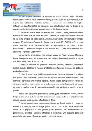 2


      Já, seu espaço geográfico é dividido em cinco regiões: norte, nordeste,
centro-oeste, sudeste e sul, cada uma distingue-se da outra por sua riqueza cultural
e pelo seu Patrimônio Histórico. Durante o passar dos anos todas as regiões
sofreram as transformações de paisagens que aconteceram com no tempo e no
espaço, porém darei destaque a meu Estado, o Rio Grande do Sul.
      O Estado do Rio Grande Sul, encontra-se localizado na região sul do Brasil,
faz limite ao norte com o Estado de Santa Catarina, ao leste com Oceano Atlântico,
ao sul como Uruguai e a oeste com a Argentina. Sua Capital é Porto Alegre, compõe
uma das 27 unidades da Federação. Ocupa uma área de 281.748,538 km² (cerca de
pouco mais que 3% de todo território nacional, equivalente ao do Equador) e com
fuso horário - 3 horas em relação a hora mundial GMT. Todo o seu território está
abaixo do Trópico de Capricórnio.
      Na hidrografia possui duas das maiores lagoas do Brasil: a Lagoa Mirim e a
Lagoa Mangueira, além de possuir uma das maiores lagunas do mundo: a Lagoa
dos Patos, que possui água salobra.
      O relevo é formado por planícies costerias, planalto dissecado, depressão
central, planalto basáltico e imensas pradarias onde favorece a criação de gado e a
produção agrícola.
      O clima é subtropical úmido nas partes mais baixas e temperado oceânico
nas partes mais elevadas, constituído por quatro estações razoavelmente bem
definidas, apresenta um inverno rigoroso, muitas vezes com pequenos flocos de
neve, que contribui para receber um grande número de visitantes durante os meses
de inverno; porém o verão apresenta-se quente nas palnícies e ameno na serra
gaúcha.
      Possui uma paisagem que acumula construções de diferentes idades, onde o
tempo e a herança cultural se materializaram em suas construções arquitetônicas,
como o caso da serra gaúcha, a fronteira e o litoral.
      O estado possui papel marcante na história do Brasil, tendo sido palco da
Guerra dos Farrapos, a mais longa guerra civil do país. Possui uma diversidade
étnica. Sua população é em grande parte formada por descendentes de
portugueses, alemães, italianos, africanos e indígenas. Em pequena parte por
espanhóis, poloneses e franceses, dentre outros imigrantes.
 