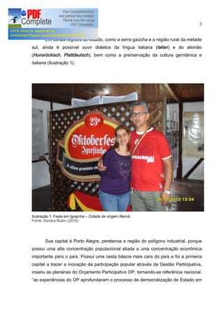 3


        Em certas regiões do estado, como a serra gaúcha e a região rural da metade
sul, ainda é possível ouvir dialetos da língua italiana (talian) e do alemão
(Hunsrückisch, Plattdeutsch), bem como a prerservação da cultura germânica e
italiana (Ilustração 1).




Ilustração 1: Festa em Igrejinha   Cidade de origem Alemã.
Fonte: Sandra Rubio (2010).




        Sua capital é Porto Alegre, peretence a região do polígono industrial, porque
possui uma alta concentração populacional aliada a uma concentração econômica
importante para o país. Possui uma cesta báscia mais cara do país e foi a primeira
capital a trazer a inovação da participação popular através da Gestão Participativa,
inseriu as plenárias do Orçamento Participativo OP, tornando-se referência nacional.
as experiências do OP aprofundaram o processo de democratização do Estado em
 