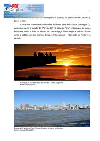 4


um contexto de refluxo de movimento popular ocorrido na década de 80 . (BERAS,
2011, p. 139).
       A sua beleza também é destaque, banhada pelo Rio Guaíba (ilustração 2),
conhecida como a cidade do Por do Sol no caís do Porto , inspiração de muitos
escritores, como a letra da Música de José Fogaça Porto Alegre é demais. Existe
ainda o estádio de dois grandes times, o Internacional              Campeão de Tudo e o
Grêmio.




       Ilustração 2: Por do Sol no Rio Guaíba   Porto Alegre/RS.
       Fonte: Baixaki (2011).




Ilustração 3: Vista de Porto Alegre - Passeio de barco no Guaíba.
Fonte: Sandra Rubio (2011).
 