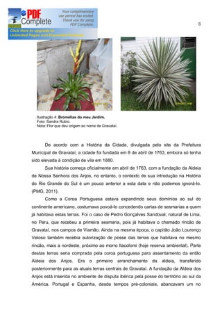 6




  Ilustração 4: Bromélias do meu Jardim.
  Foto: Sandra Rubio.
  Nota: Flor que deu origem ao nome de Gravataí.




         De acordo com a História da Cidade, divulgada pelo site da Prefeitura
Municipal de Gravataí, a cidade foi fundada em 8 de abril de 1763, embora só tenha
sido elevada à condição de vila em 1880.
         Sua história começa oficialmente em abril de 1763, com a fundação da Aldeia
de Nossa Senhora dos Anjos, no entanto, o contexto de sua introdução na História
do Rio Grande do Sul é um pouco anterior a esta data e não podemos ignorá-lo.
(PMG, 2011).
         Como a Coroa Portuguesa estava expandindo seus domínios ao sul do
continente americano, costumava povoá-lo concedendo cartas de sesmarias a quem
já habitava estas terras. Foi o caso de Pedro Gonçalves Sandoval, natural de Lima,
no Peru, que recebeu a primeira sesmaria, pois já habitava o chamado rincão de
Gravataí, nos campos de Viamão. Ainda na mesma época, o capitão João Lourenço
Veloso também recebia autorização de posse das terras que habitava no mesmo
rincão, mais a nordeste, próximo ao morro ltacolomi (hoje reserva ambiental). Parte
destas terras seria comprada pela coroa portuguesa para assentamento da então
Aldeia    dos   Anjos.   Era    o   primeiro       arranchamento   da   aldeia,   transferido
posteriormente para as atuais terras centrais de Gravataí. A fundação da Aldeia dos
Anjos está inserida no ambiente de disputa ibérica pela posse do território ao sul da
América. Portugal e Espanha, desde tempos pré-coloniais, abancavam um no
 