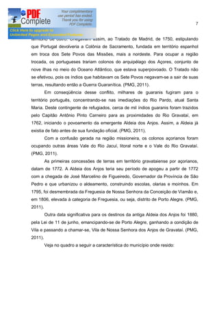7


território de outro. Chegavam assim, ao Tratado de Madrid, de 1750, estipulando
que Portugal devolveria a Colônia de Sacramento, fundada em território espanhol
em troca dos Sete Povos das Missões, mais a nordeste. Para ocupar a região
trocada, os portugueses trariam colonos do arquipélago dos Açores, conjunto de
nove ilhas no meio do Oceano Atlântico, que estava superpovoado. O Tratado não
se efetivou, pois os índios que habitavam os Sete Povos negavam-se a sair de suas
terras, resultando então a Guerra Guaranítica. (PMG, 2011).
         Em conseqüência desse conflito, milhares de guaranis fugiram para o
território português, concentrando-se nas imediações do Rio Pardo, atual Santa
Maria. Deste contingente de refugiados, cerca de mil índios guaranis foram trazidos
pelo Capitão Antônio Pinto Carneiro para as proximidades do Rio Gravataí, em
1762, iniciando o povoamento da emergente Aldeia dos Anjos. Assim, a Aldeia já
existia de fato antes de sua fundação oficial. (PMG, 2011).
         Com a confusão gerada na região missioneira, os colonos açorianos foram
ocupando outras áreas Vale do Rio Jacuí, litoral norte e o Vale do Rio Gravataí.
(PMG, 2011).
         As primeiras concessões de terras em território gravataiense por açorianos,
datam de 1772. A Aldeia dos Anjos teria seu período de apogeu a partir de 1772
com a chegada de José Marcelino de Figueiredo, Governador da Província de São
Pedro e que urbanizou o aldeamento, construindo escolas, olarias e moinhos. Em
1795, foi desmembrada da Freguesia de Nossa Senhora da Conceição de Viamão e,
em 1806, elevada à categoria de Freguesia, ou seja, distrito de Porto Alegre. (PMG,
2011).
         Outra data significativa para os destinos da antiga Aldeia dos Anjos foi 1880,
pela Lei de 11 de junho, emancipando-se de Porto Alegre, ganhando a condição de
Vila e passando a chamar-se, Vila de Nossa Senhora dos Anjos de Gravataí. (PMG,
2011).
         Veja no quadro a seguir a característica do município onde resido:
 