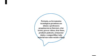 Portanto, as ferramentas
tecnológicas permitem aos
alunos e professores
pesquisarem na Internet, criar
textos, gravar vídeos, tirar fotos,
produzir podcasts, armazenar
dados e compartilhar todo
material nas redes sociais e blogs
 