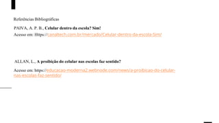 Referências Bibliográficas
Acesso em: Https://canaltech.com.br/mercado/Celular-dentro-da-escola-Sim/
Acesso em: https://educacao-moderna2.webnode.com/news/a-proibicao-do-celular-
nas-escolas-faz-sentido/
PAIVA, A. P. B., Celular dentro da escola? Sim!
ALLAN, L., A proibição do celular nas escolas faz sentido?
 