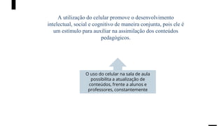 A utilização do celular promove o desenvolvimento
intelectual, social e cognitivo de maneira conjunta, pois ele é
um estímulo para auxiliar na assimilação dos conteúdos
pedagógicos.
O uso do celular na sala de aula
possibilita a atualização de
conteúdos, frente a alunos e
professores, constantemente
 