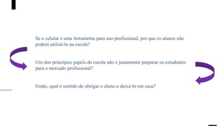 Se o celular é uma ferramenta para uso profissional, por que os alunos não
podem utilizá-la na escola?
Um dos principais papéis da escola não é justamente preparar os estudantes
para o mercado profissional?
Então, qual o sentido de obrigar o aluno a deixá-lo em casa?
 