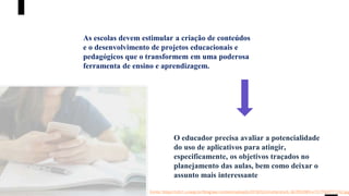 As escolas devem estimular a criação de conteúdos
e o desenvolvimento de projetos educacionais e
pedagógicos que o transformem em uma poderosa
ferramenta de ensino e aprendizagem.
O educador precisa avaliar a potencialidade
do uso de aplicativos para atingir,
especificamente, os objetivos traçados no
planejamento das aulas, bem como deixar o
assunto mais interessante
Fonte: https://cdn1.unasp.br/blog/wp-content/uploads/2018/02/shutterstock_667853989-e1517943771332.jpg
 