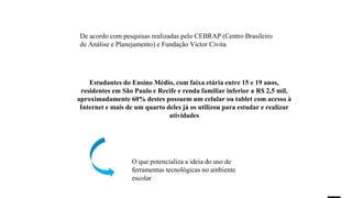 Estudantes do Ensino Médio, com faixa etária entre 15 e 19 anos,
residentes em São Paulo e Recife e renda familiar inferior a R$ 2,5 mil,
aproximadamente 60% destes possuem um celular ou tablet com acesso à
Internet e mais de um quarto deles já os utilizou para estudar e realizar
atividades
De acordo com pesquisas realizadas pelo CEBRAP (Centro Brasileiro
de Análise e Planejamento) e Fundação Victor Civita
O que potencializa a ideia do uso de
ferramentas tecnológicas no ambiente
escolar
 