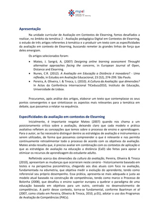 Apresentação
Na unidade curricular de Avaliação em Contextos de Elearning, fomos desafiados a
realizar, no âmbito da temática 2 - Avaliação pedagógica Digital em Contextos de Elearning,
o estudo de três artigos referentes à temática e a produzir um texto com as especificidades
da avaliação em contexto de Elearning, buscando remeter às grandes linhas de força que
deles emergiam.
Os artigos selecionados foram:
 Mateo, J. Sangrá, A, (2007) Designing online learning assessment Throught
alternative approaches facing the concerns, in European Journal of Open,
Distance and Elearning.
 Nunes, C.R. (2012). A Avaliação em Educação a Distância é inovadora? - Uma
reflexão, in Estudos em Avaliação Educacional, 23 (52), 274-299. São Paulo.
 Pereira, A. Oliveira, I. & Tinoca, L. (2010). A Cultura da Avaliação: que dimensões?
In Actas da Conferência Internacional TICeduca2010, Instituto de Educação,
Universidade de Lisboa.
Procuramos, após análise dos artigos, elaborar um texto que contemplasse os seus
pontos convergentes e que sintetizasse os aspectos mais relevantes para a temática em
debate, que passamos a relatar na sequência.
Especificidades da avaliação em contextos de Elearning
Inicialmente, é importante resgatar Mateo (2007) quando nos chama a um
posicionamento crítico sobre a avaliação, deixando claro que cada modelo e prática
avaliativa refletem as concepções que temos sobre o processo de ensino e aprendizagem.
Para o autor, se faz necessário distinguir dentre as estratégias de avaliação e instrumentos a
serem utilizados, de forma que possamos compreender o que é relevante e nos permita
continuamente retroalimentar todo o processo de acordo com os objetivos da avaliação.
Mateo ainda ressalta que, é preciso avaliar em combinação com os contextos de aplicação e
que as estratégias de avaliação na educação a distância (EaD) são feitas para apoiar e
otimizar os recursos de aprendizagem do estudante adulto.
Refletindo acerca das dimensões da cultura da avaliação, Pereira, Oliveira & Tinoca
(2010), apresentam as mudanças que ocorreram neste cenário - historicamente baseado em
testes e na perspectiva psicométrica, chegando aos dias atuais com foco na avaliação,
fundamentada na edumetria, que objetiva medir a evolução do aprendente, tendo como
referencial seu próprio desempenho. Essa prática, apresenta-se mais adequada e justa ao
modelo atual baseado na construção de competências, tendo como marco o Processo de
Bolonha (2008), que desafiou o ensino superior europeu a quebrar o paradigma de uma
educação baseada em objetivos para um outro, centrado no desenvolvimento de
competências. A partir desse contexto, torna-se fundamental, conforme Baartman et al
(2007, como citado em Pereira, Oliveira & Tinoca, 2010, p.01), adotar o uso dos Programas
de Avaliação de Competências (PACs).
 