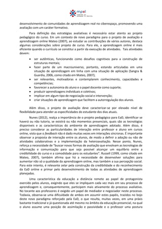 desenvolvimento de comunidades de aprendizagem real no ciberespaço, promovendo uma
avaliação com um caráter formativo.
Para definição das estratégias avaliativas é necessário estar atento ao projeto
pedagógico do curso. Em um contexto de novo paradigma para o projeto de avaliação e
aprendizagem online Mateo (2007), ao estudar as contribuições de vários autores, destaca
algumas considerações sobre projeto de curso. Para ele, a aprendizagem online é mais
eficiente quando o currículo se constitui a partir da execução de atividades. Tais atividades
devem:
 ser autênticas, funcionando como desafios cognitivos para a construção de
estruturas mentais;
 fazer parte de um macrouniverso, portanto, estando articuladas em uma
situação de aprendizagem em linha com uma situação de aplicação (Sangra &
Guardia, 2006, como citado em Mateo, 2007);
 ser relevantes, motivadoras e contemplarem conhecimento, capacidades e
competências;
 favorecer a autonomia do aluno e o papel docente como suporte;
 produzir aprendizagens individuais e coletivas;
 implicar em algum tipo de negociação social e intervenção;
 criar situações de aprendizagem que facilitem a autorregulação dos alunos.
Além disso, o projeto de avaliação deve caracterizar-se por elevado nível de
flexibilidade para atender as especificidades do estudante dos dias atuais.
Nunes (2012), realça a importância de o projeto pedagógico para EaD, identificar se
haverá ou não tutoria, se existirá ou não momentos presenciais, quais são as tecnologias
disponíveis e as características do ambiente de aprendizagem adotado. Além disso, é
preciso considerar as particularidades de interação entre professor e aluno em cursos
online, visto que o feedback não é dado muitas vezes em interações síncronas. É importante
observar a proposta de interação entre os alunos, de modo a definir a adoção ou não de
atividades colaborativas e a implementação da heteroavaliação. Nesse ponto, Nunes,
reforça a necessidade de “buscar novas formas de avaliação que envolvam as tecnologias de
informação e comunicação para que seja possível alcançar um equilíbrio entre a
credibilidade do curso e a comodidade para os estudantes”. Russell (1999, como citado em
Mateo, 2007), também afirma que há a necessidade de desenvolver soluções para
aumentar não só a qualidade da aprendizagem online, mas também a sua percepção social.
Para este intento, é relevante zelar pela construção da credibilidade e do reconhecimento
da EaD online e primar pelo desenvolvimento de todas as atividades de aprendizagem
planejadas.
Uma característica da educação a distância remete ao papel de protagonista
exercido pelos alunos, exigindo que eles se impliquem cada vez mais em seu processo de
aprendizagem e, consequentemente, participem mais ativamente do processo avaliativo.
No tocante aos professores é exigido um papel de mediador e negociador neste processo.
Todavia, observa-se uma dificuldade de ambos em assumir estes papéis, trazidos no bojo
deste novo paradigma reforçado pela EaD, o que resulta, muitas vezes, em uma práxis
bastante tradicional e já questionada até mesmo no âmbito da educação presencial, na qual
o aluno assume uma posição de assimilação e passividade e o professor uma postura
 