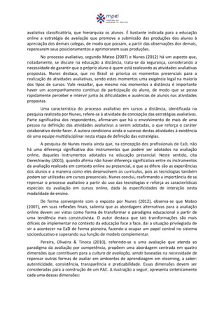 avaliativa classificatória, que hierarquiza os alunos. É bastante indicada para a educação
online a estratégia de avaliação que promove a submissão das produções dos alunos à
apreciação dos demais colegas, de modo que possam, a partir das observações dos demais,
repensarem seus posicionamentos e aprimorarem suas produções.
No processo avaliativo, segundo Mateo (2007) e Nunes (2012) há um aspecto que,
notadamente, se discute na educação a distância, trata-se da segurança, considerando a
necessidade de garantir que o próprio aluno é quem está realizando as atividades avaliativas
propostas. Nunes destaca, que no Brasil se prioriza os momentos presenciais para a
realização de atividades avaliativas, sendo estes momentos uma exigência legal na maioria
dos tipos de cursos. Vale ressaltar, que mesmo nos momentos a distância é importante
haver um acompanhamento contínuo da participação do aluno, de modo que se possa
rapidamente perceber e intervir junto às dificuldades e ausências de alunos nas atividades
propostas.
Uma característica do processo avaliativo em cursos a distância, identificada na
pesquisa realizada por Nunes, refere-se à atividade de concepção das estratégias avaliativas.
Parte significativa dos respondentes, afirmaram que há o envolvimento de mais de uma
pessoa na definição das atividades avaliativas a serem adotadas, o que reforça o caráter
colaborativo deste fazer. A autora condiciona ainda o sucesso destas atividades à existência
de uma equipe multidisciplinar nesta etapa de definição das estratégias.
A pesquisa de Nunes revela ainda que, na concepção dos profissionais de EaD, não
há uma diferença significativa dos instrumentos que podem ser adotados na avaliação
online, daqueles instrumentos adotados na educação presencial. Neste sentido, cita
Dereshiwsky (2001), quando afirma não haver diferença significativa entre os instrumentos
da avaliação realizada em contexto online ou presencial, o que as difere são as experiências
dos alunos e a maneira como eles desenvolvem os currículos, pois as tecnologias também
podem ser utilizadas em cursos presenciais. Nunes conclui, reafirmando a importância de se
repensar o processo avaliativo a partir do uso das tecnologias e reforça as características
especiais da avaliação em cursos online, dada às especificidades de interação nesta
modalidade de ensino.
De forma convergente com o exposto por Nunes (2012), observa-se que Mateo
(2007), em suas reflexões finais, salienta que as abordagens alternativas para a avaliação
online devem ser vistas como forma de transformar o paradigma educacional a partir de
uma tendência mais construtivista. O autor destaca que tais transformações são mais
difíceis de implementar no contexto da educação face a face, daí a situação privilegiada de
vir a acontecer na EaD de forma pioneira, fazendo-a ocupar um papel central no sistema
socioeducativo e superando sua função de modelo complementar.
Pereira, Oliveira & Tinoca (2010), referindo-se a uma avaliação que atenda ao
paradigma da avaliação por competência, propõem uma abordagem centrada em quatro
dimensões que contribuem para a cultura de avaliação, sendo baseadas na necessidade de
repensar outras formas de avaliar em ambientes de aprendizagem em elearning, a saber:
autenticidade, consistência, transparência e praticabilidade. Essas dimensões devem ser
consideradas para a construção de um PAC. A ilustração a seguir, apresenta sinteticamente
cada uma dessas dimensões:
 