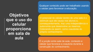 Objetivos
que o uso do
celular
proporciona
em sala de
aula
Qualquer conteúdo pode ser trabalhado usando
o celular para favorecer a educação.
O potencial do celular dentro de uma sala é o
estímulo que ele causa nos alunos e,
consequentemente, traz uma independência e
autonomia que desenvolve os mesmos.
Colocando-os assim, como coautores do
próprio conhecimento.
É a junção entre sala de aula, conteúdo e
celular que favorece a coautoria durante a
construção do conhecimento.
 