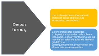 Dessa
forma,
com o planejamento adequado do
professor esses objetivos são
alcançados com sucesso.
E com professores dedicados
e dispostos a aprender mais sobre a
tecnologia, é possível integrar o uso da
mesma em salas de aulas de maneira
gradativa, e
consequentemente, proporcionar aos
alunos aulas mais atraentes.
 
