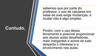 sabemos que por parte do
professor, o uso de celulares em
salas de aula exige mudanças, e
mudar não é algo simples.
Porém, com o uso dessa
ferramenta é possível proporcionar
aos alunos aulas desafiadoras,
mais instigantes e acima de tudo
desperta o interesse e o
envolvimento nas aulas.
Contudo,
 