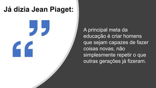 A principal meta da
educação é criar homens
que sejam capazes de fazer
coisas novas, não
simplesmente repetir o que
outras gerações já fizeram.
Já dizia Jean Piaget:
 