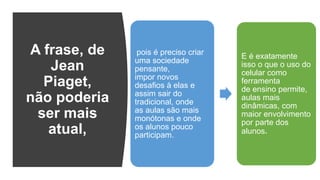 A frase, de
Jean
Piaget,
não poderia
ser mais
atual,
pois é preciso criar
uma sociedade
pensante,
impor novos
desafios à elas e
assim sair do
tradicional, onde
as aulas são mais
monótonas e onde
os alunos pouco
participam.
E é exatamente
isso o que o uso do
celular como
ferramenta
de ensino permite,
aulas mais
dinâmicas, com
maior envolvimento
por parte dos
alunos.
 