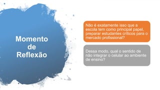 Momento
de
Reflexão
Não é exatamente isso que a
escola tem como principal papel,
preparar estudantes críticos para o
mercado profissional?
Dessa modo, qual o sentido de
não integrar o celular ao ambiente
de ensino?
 