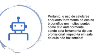 Portanto, o uso de celulares
enquanto ferramenta de ensino
é benéfico em muitos pontos
como dito anteriormente,
sendo esta ferramenta de uso
profissional, impedi-la em sala
de aula não faz sentido!
 
