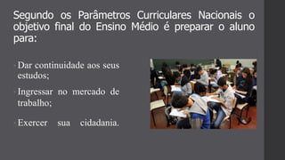 Segundo os Parâmetros Curriculares Nacionais o
objetivo final do Ensino Médio é preparar o aluno
para:
• Dar continuidade aos seus
estudos;
• Ingressar no mercado de
trabalho;
• Exercer sua cidadania.
 