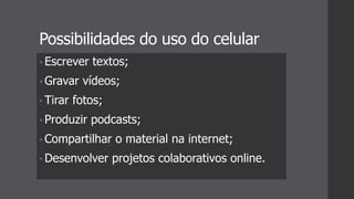 Possibilidades do uso do celular
• Escrever textos;
• Gravar vídeos;
• Tirar fotos;
• Produzir podcasts;
• Compartilhar o material na internet;
• Desenvolver projetos colaborativos online.
 